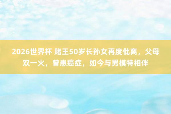 2026世界杯 赌王50岁长孙女再度仳离，父母双一火，曾患癌症，如今与男模特相伴