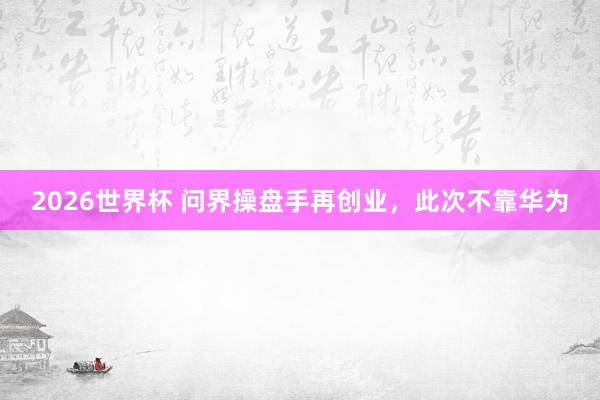 2026世界杯 问界操盘手再创业，此次不靠华为
