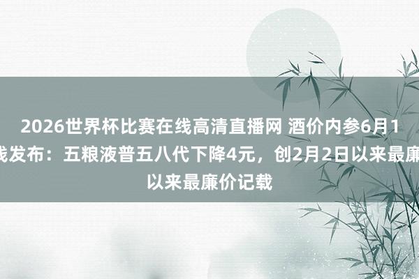 2026世界杯比赛在线高清直播网 酒价内参6月11日价钱发布:五粮液普五八代下降4元,创2月2日以来最廉价记载