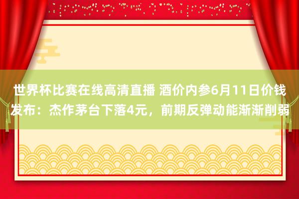 世界杯比赛在线高清直播 酒价内参6月11日价钱发布：杰作茅台下落4元，前期反弹动能渐渐削弱