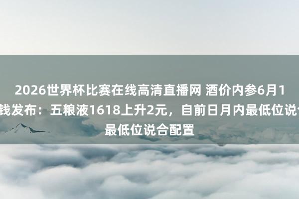 2026世界杯比赛在线高清直播网 酒价内参6月11日价钱发布：五粮液1618上升2元，自前日月内最低位说合配置