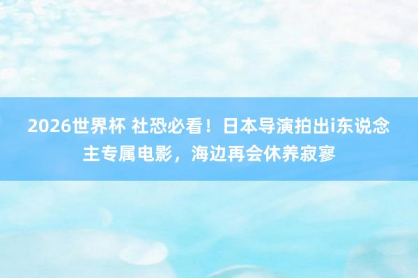 2026世界杯 社恐必看!日本导演拍出i东说念主专属电影,海边再会休养寂寥