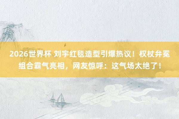 2026世界杯 刘宇红毯造型引爆热议！权杖弁冕组合霸气亮相，网友惊呼：这气场太绝了！
