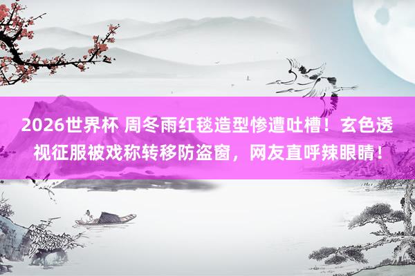 2026世界杯 周冬雨红毯造型惨遭吐槽！玄色透视征服被戏称转移防盗窗，网友直呼辣眼睛！