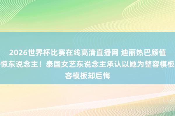 2026世界杯比赛在线高清直播网 迪丽热巴颜值真相太惊东说念主！泰国女艺东说念主承认以她为整容模板却后悔
