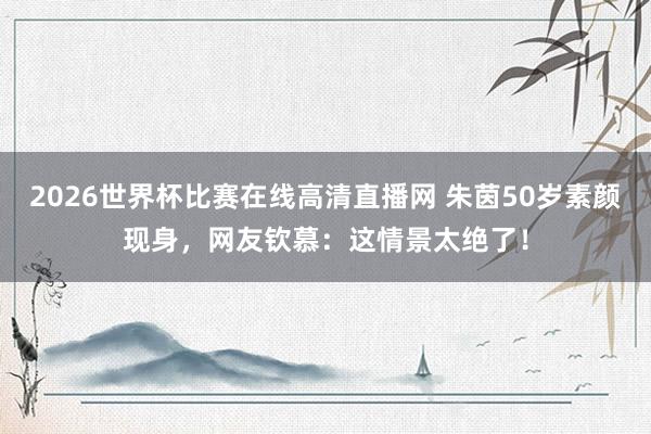 2026世界杯比赛在线高清直播网 朱茵50岁素颜现身，网友钦慕：这情景太绝了！