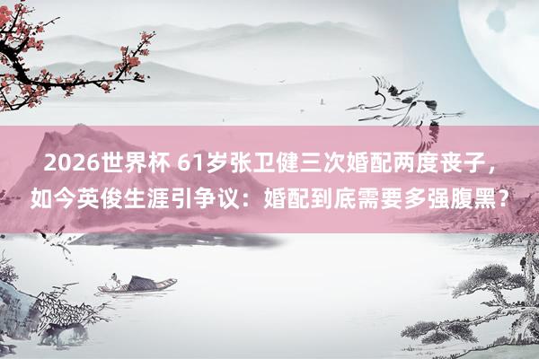 2026世界杯 61岁张卫健三次婚配两度丧子，如今英俊生涯引争议：婚配到底需要多强腹黑？