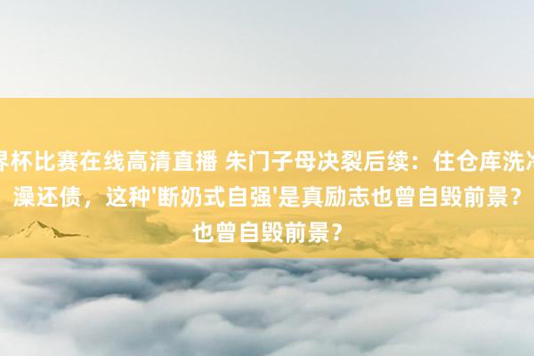 世界杯比赛在线高清直播 朱门子母决裂后续:住仓库洗冷水澡还债,这种'断奶式自强'是真励志也曾自毁前景?