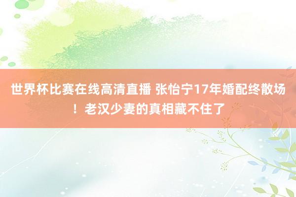世界杯比赛在线高清直播 张怡宁17年婚配终散场！老汉少妻的真相藏不住了