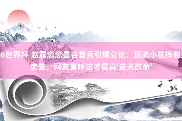 2026世界杯 赵露念念曼谷首秀引爆公论：顶流小花挣脱成本樊笼，网友直呼这才是真'逆天改命'