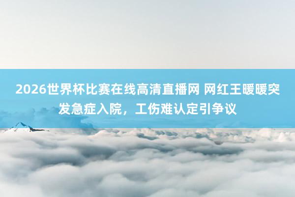2026世界杯比赛在线高清直播网 网红王暖暖突发急症入院，工伤难认定引争议
