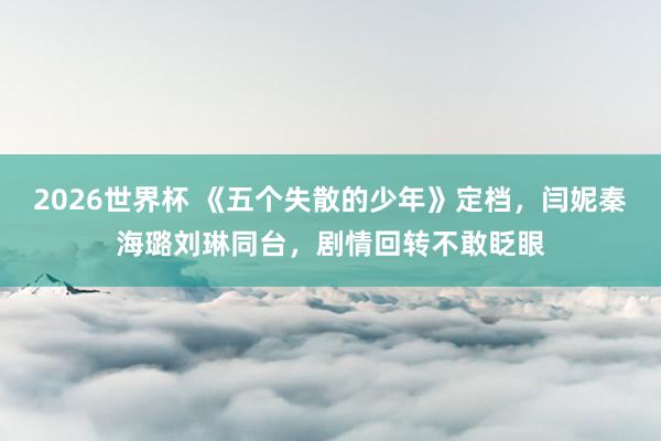 2026世界杯 《五个失散的少年》定档，闫妮秦海璐刘琳同台，剧情回转不敢眨眼