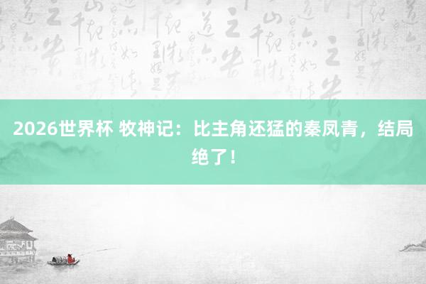 2026世界杯 牧神记：比主角还猛的秦凤青，结局绝了！