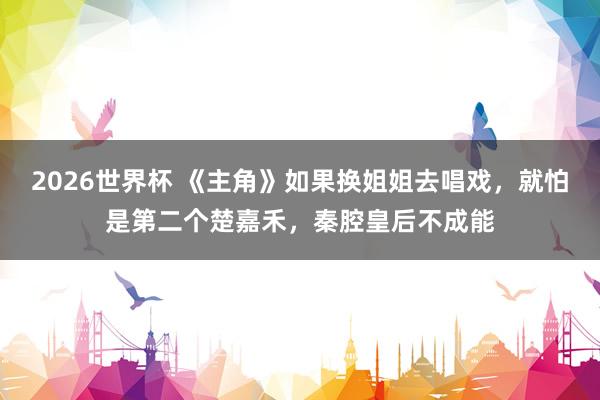 2026世界杯 《主角》如果换姐姐去唱戏，就怕是第二个楚嘉禾，秦腔皇后不成能