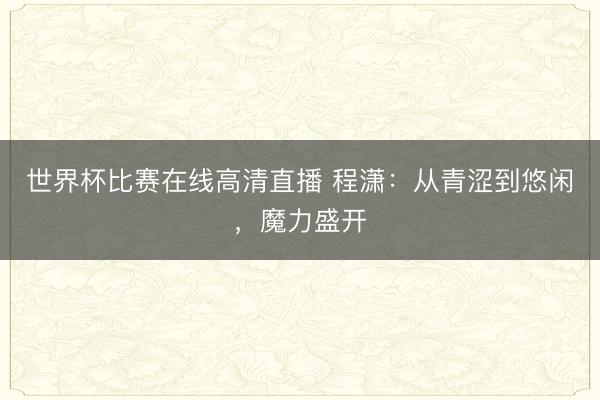 世界杯比赛在线高清直播 程潇：从青涩到悠闲，魔力盛开