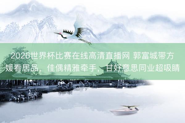 2026世界杯比赛在线高清直播网 郭富城带方媛看居品，佳偶精雅牵手，甘好意思同业超吸睛