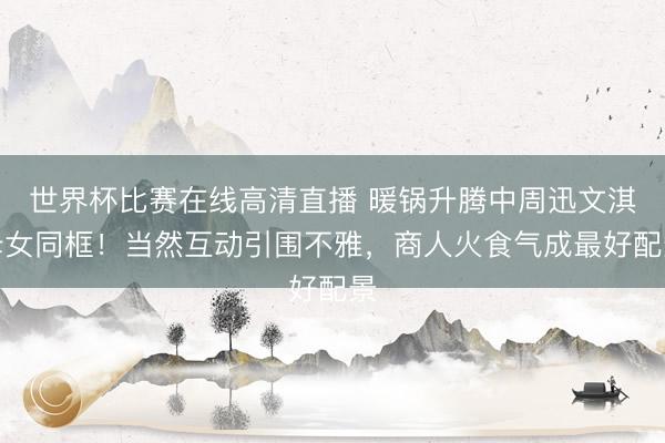 世界杯比赛在线高清直播 暖锅升腾中周迅文淇母女同框！当然互动引围不雅，商人火食气成最好配景