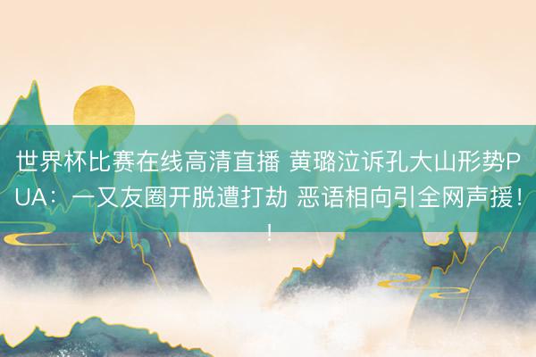 世界杯比赛在线高清直播 黄璐泣诉孔大山形势PUA：一又友圈开脱遭打劫 恶语相向引全网声援！