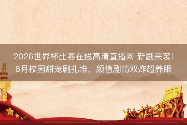 2026世界杯比赛在线高清直播网 新剧来袭！6月校园甜宠剧扎堆，颜值剧情双炸超养眼