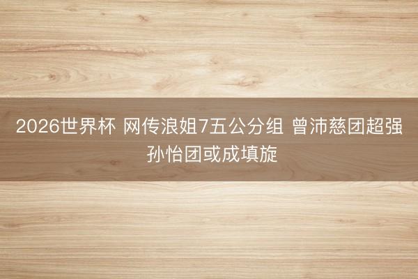 2026世界杯 网传浪姐7五公分组 曾沛慈团超强 孙怡团或成填旋