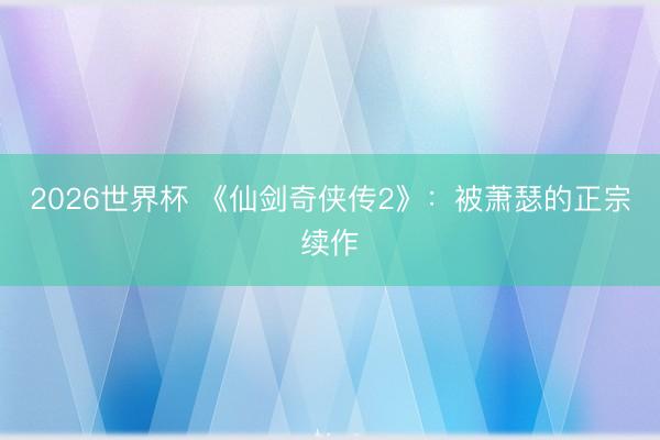 2026世界杯 《仙剑奇侠传2》：被萧瑟的正宗续作