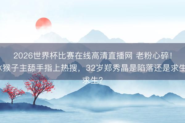 2026世界杯比赛在线高清直播网 老粉心碎！冰猴子主舔手指上热搜，32岁郑秀晶是陷落还是求生？