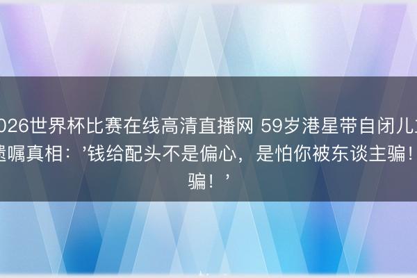 2026世界杯比赛在线高清直播网 59岁港星带自闭儿立遗嘱真相：'钱给配头不是偏心，是怕你被东谈主骗！'