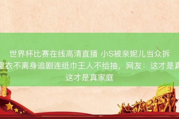 世界杯比赛在线高清直播 小S被亲妮儿当众拆台！寝衣不离身追剧连纸巾王人不给抽，网友：这才是真家庭