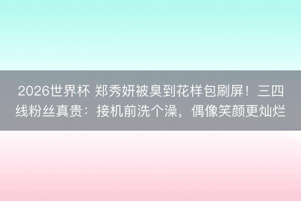 2026世界杯 郑秀妍被臭到花样包刷屏！三四线粉丝真贵：接机前洗个澡，偶像笑颜更灿烂