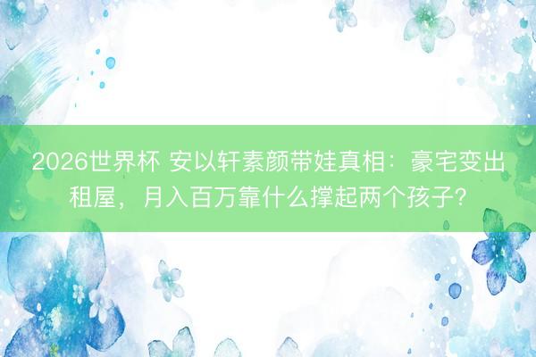 2026世界杯 安以轩素颜带娃真相：豪宅变出租屋，月入百万靠什么撑起两个孩子？