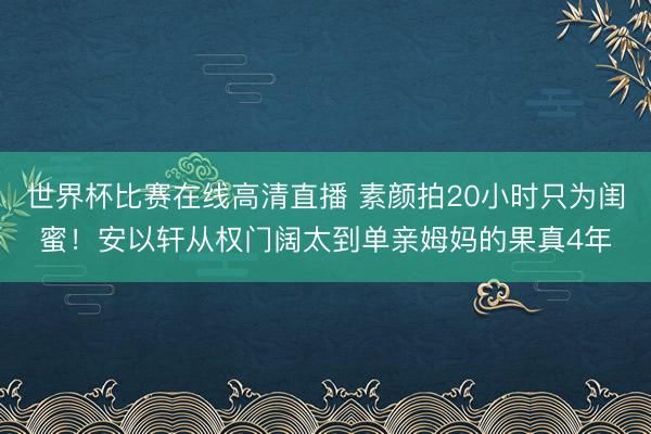 世界杯比赛在线高清直播 素颜拍20小时只为闺蜜！安以轩从权门阔太到单亲姆妈的果真4年