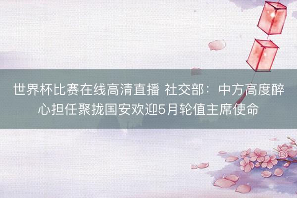 世界杯比赛在线高清直播 社交部：中方高度醉心担任聚拢国安欢迎5月轮值主席使命