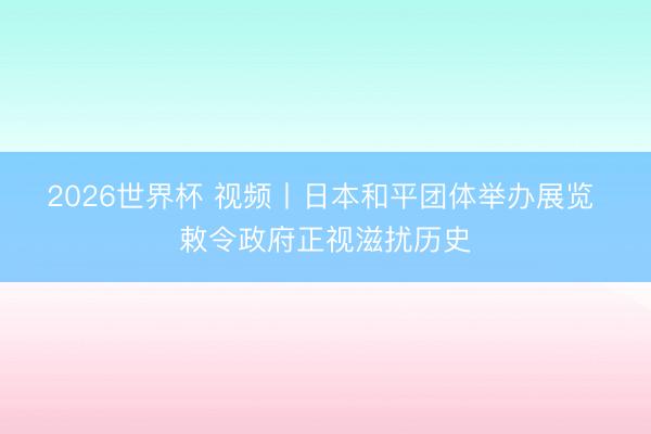 2026世界杯 视频丨日本和平团体举办展览 敕令政府正视滋扰历史