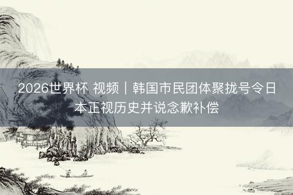2026世界杯 视频｜韩国市民团体聚拢号令日本正视历史并说念歉补偿