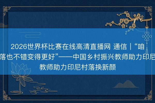 2026世界杯比赛在线高清直播网 通信｜“咱们我方的村落也不错变得更好”——中国乡村振兴教师助力印尼村落换新颜