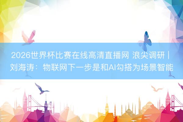 2026世界杯比赛在线高清直播网 浪尖调研 | 刘海涛：物联网下一步是和AI勾搭为场景智能