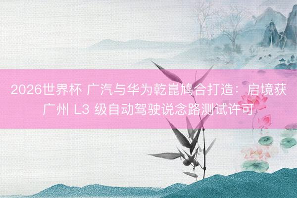 2026世界杯 广汽与华为乾崑鸠合打造:启境获广州 L3 级自动驾驶说念路测试许可
