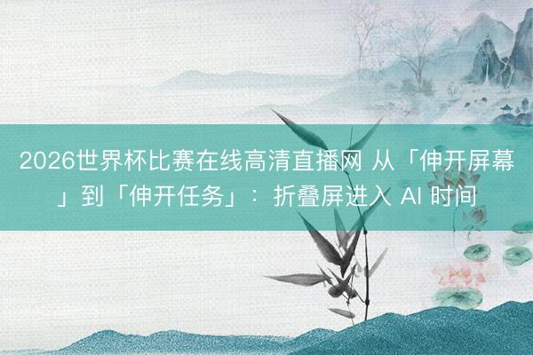 2026世界杯比赛在线高清直播网 从「伸开屏幕」到「伸开任务」：折叠屏进入 AI 时间