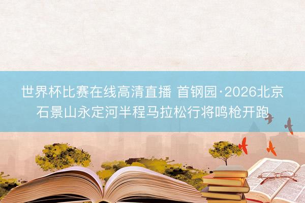 世界杯比赛在线高清直播 首钢园·2026北京石景山永定河半程马拉松行将鸣枪开跑