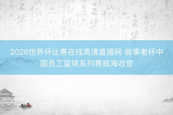 2026世界杯比赛在线高清直播网 做事者杯中国员工篮球系列赛威海收官