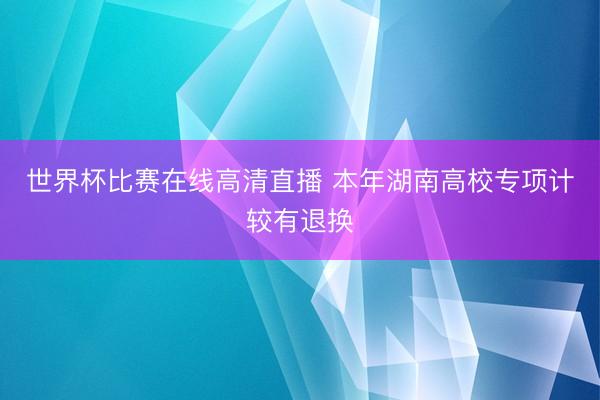 世界杯比赛在线高清直播 本年湖南高校专项计较有退换