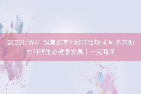 2026世界杯 聚焦数字化赋能合规料理 多方助力科研生态健康发展丨一克商评