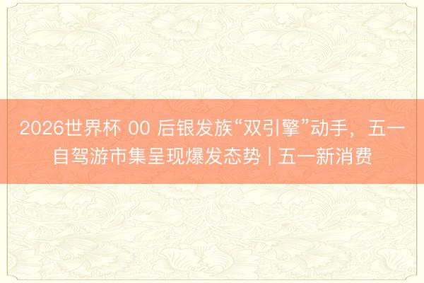 2026世界杯 00 后银发族“双引擎”动手,五一自驾游市集呈现爆发态势 | 五一新消费