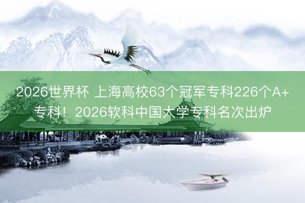 2026世界杯 上海高校63个冠军专科226个A+专科！2026软科中国大学专科名次出炉