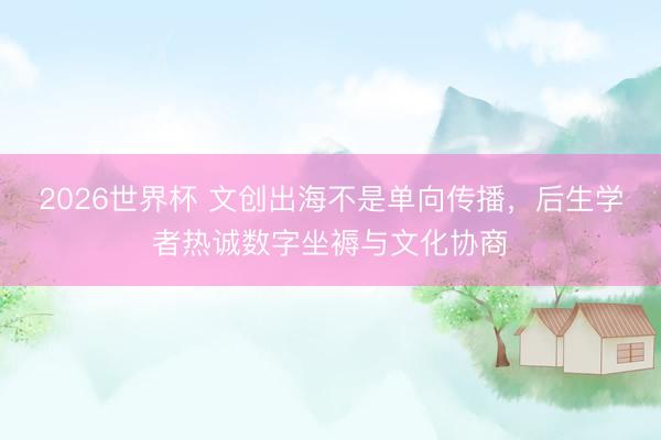 2026世界杯 文创出海不是单向传播，后生学者热诚数字坐褥与文化协商