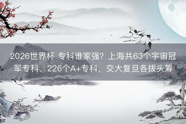2026世界杯 专科谁家强？上海共63个宇宙冠军专科、226个A+专科，交大复旦各拔头筹
