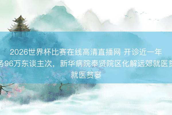 2026世界杯比赛在线高清直播网 开诊近一年服务96万东谈主次，新华病院奉贤院区化解远郊就医贫窭
