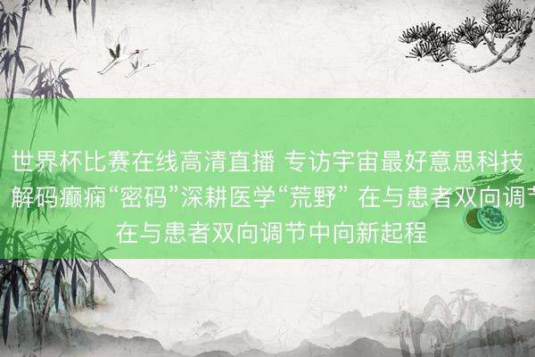 世界杯比赛在线高清直播 专访宇宙最好意思科技职业者陈蕾：解码癫痫“密码”深耕医学“荒野” 在与患者双向调节中向新起程