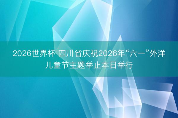 2026世界杯 四川省庆祝2026年“六一”外洋儿童节主题举止本日举行