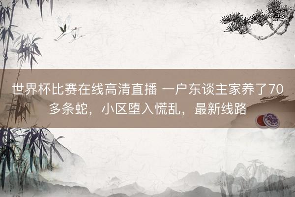 世界杯比赛在线高清直播 一户东谈主家养了70多条蛇，小区堕入慌乱，最新线路